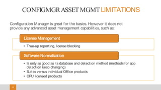 1313
CONFIGMGRASSETMGMTLIMITATIONS
Configuration Manager is great for the basics. However it does not
provide any advanced asset management capabilities, such as:
• True-up reporting, license blocking
License Management
• Is only as good as its database and detection method (methods for app
detection keep changing)
• Suites versus individual Office products
• CPU licensed products
Software Normalization
 