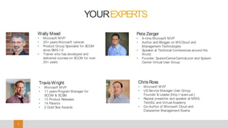 33
Pete Zerger
• 9-time Microsoft MVP
• Author and Blogger on MSCloud and
Management Technologies
• Speaker at Technical Conferences around the
World
• Founder, SystemCenterCentral.com and System
Center Virtual User Group
Chris Ross
• Microsoft MVP
• USService Manager User Group
Founder & Leader (http:/ / scsm.us/ )
• Repeat presenter and speaker at MMS,
TechEd, and Virtual Academy
• Co-Author of Microsoft Cloud and
Datacenter Management Exams
Wally Mead
• Microsoft MVP
• 20+ years Microsoft veteran
• Product Group Specialist for SCCM
since SMS1.0
• Trainer who has developed and
delivered courses on SCCM for over
20+ years
YOUREXPERTS
Travis Wright
• Microsoft MVP
• 11 years Program Manager for
SCOM & SCSM
• 13 Product Releases
• 14 Patents
• 2 Gold Star Awards
 