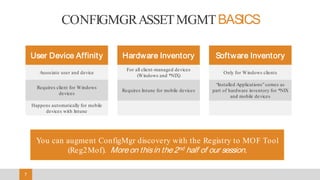 7
User Device Affinity Hardware Inventory Software Inventory
Associate user and device
For all client-managed devices
(Windows and *NIX)
Only for Windows clients
Requires client for Windows
devices
Requires Intune for mobile devices
“Installed Applications” comes as
part of hardware inventory for *NIX
and mobile devices
Happens automatically for mobile
devices with Intune
You can augment ConfigMgr discovery with the Registry to MOF Tool
(Reg2Mof). Moreon thisin the2nd half of our session.
CONFIGMGRASSETMGMTBASICS
 