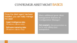 88
CONFIGMGRASSETMGMTBASICS
Once the client agent has been
installed, you can really manage
the asset
• Asset Intelligence data
(Windows clients only)
• Software metering data
(Windows clients only)
Many additional great client
management features in
Configuration Manager:
Not covered in this presentation as
we’re only talking asset
management
 