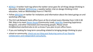 • #DTK12: A twitter hash tag where the twitter-verse goes for all things design thinking in
education. Related: #DTK12chat, a weekly twitter chat on design thinking in K12
education, held on Wednesdays from 6-7 PM PST.
• Follow @K12lab on twitter for invitations and information about the latest goings on and
workshop offerings.
• The K12 Lab Network hosts office hours at the d.school every Monday from 3:30-5:30
PM. Stop in to meet Devon Young (Community Lead), Ariel Raz (Learning Experience
Designer), and other interested and interesting people. Please email
K12@dschool.stanford.edu to let us know if you plan to join office hours.
• If you are looking for long-term consulting related to bringing design thinking to your
• school or community, check out our blog post featuring some of our favorite
collaborators and independent consultants.
 