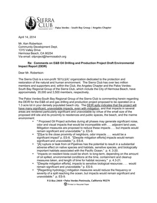  
	
  
April 14, 2014
Mr. Ken Robertson
Community Development Dept.
1315 Valley Drive
Hermosa Beach, CA 90254
Via email: oilproject@hermosabch.org
Re: Comments on E&B Oil Drilling and Production Project Draft Environmental
Impact Report (DEIR)
Dear Mr. Robertson:
The Sierra Club is a non-profit ‘501(c)(4)’ organization dedicated to the protection and
restoration of the natural and human environment. The Sierra Club has over two million
members and supporters and, within the Club, the Angeles Chapter and the Palos Verdes-
South Bay Regional Group of the Sierra Club, which include the City of Hermosa Beach, have
approximately 35,000 and 3,500 members, respectively.
The Palos Verdes-South Bay Regional Group of the Sierra Club is commenting herein regarding
the DEIR for the E&B oil and gas drilling and production project proposed to be operated on a
1.3 acre lot in your densely populated beach city. The DEIR aptly indicates that the project will
have many significant, unavoidable impacts, even with mitigation, and that impacts in several
areas are rendered particularly significant and unavoidable by virtue of the small size of the
proposed drill site and its proximity to residences and public spaces, the beach, and the marine
environment:
• " Proposed Oil Project activities during all phases may generate significant noise,
odor and visual impacts that would be incompatible with . . . adjacent land uses.
Mitigation measures are proposed to reduce these impacts . . . but impacts would
remain significant and unavoidable." p. ES-9.
• "[D]ue to the close proximity of neighbors, odor impacts . . . would be a
significant impact" p. ES-8. "[Despite mitigation efforts] impacts would remain
significant and unavoidable." p. ES-8.
• “[A] rupture or leak from oil Pipelines has the potential to result in a substantial
adverse effect on native species and habitats, sensitive species, and biologically
important habitats associated with the Pacific Ocean.” p. 4. 3-20.
• “Impacts on resident biota could be short- to long-term, depending on the amount
of oil spilled, environmental conditions at the time, containment and cleanup
measures taken, and length of time for habitat recovery." p. 4.3-21.
• "[Despite mitigation efforts], impacts to sensitive biological resources . . . would
remain significant and unavoidable." p. ES-9.
• "[Regarding hydrology,] mitigation measures would reduce the frequency or
severity of a spill reaching the ocean, but impacts would remain significant and
unavoidable." p. ES-9.
 