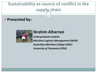Sustainability as source of conflict in the supply chain Presented by:  				Ibrahim Alharrasi Undergraduate student 				Maritime Logistics Management (MLM) 				Australian Maritime College (AMC) 				University of Tasmania (UTAS) 