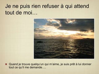 Je ne puis rien refuser à qui attend tout de moi…Quand je trouve quelqu’un qui m’aime, je suis prêt à lui donner tout ce qu’il me demande….