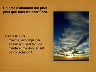 Un acte d’abandon me plaît plus que tous les sacrifices…L’acte le plus minime, accompli par amour acquiert tant de mérite et me donne tant de consolation !…