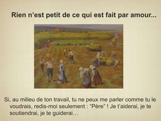 Rien n’est petit de ce qui est fait par amour...Si, au milieu de ton travail, tu ne peux me parler comme tu le voudrais, redis-moi seulement : “Père” ! Je t’aiderai, je te soutiendrai, je te guiderai…