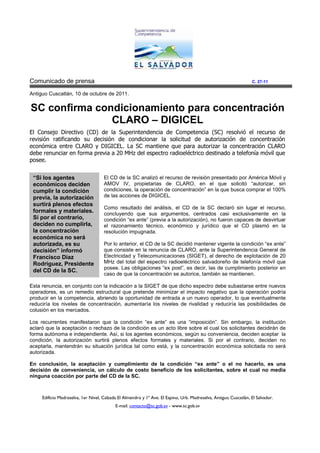 Comunicado de prensa                                                                                               C. 27-11

Antiguo Cuscatlán, 10 de octubre de 2011.


SC confirma condicionamiento para concentración
               CLARO – DIGICEL
El Consejo Directivo (CD) de la Superintendencia de Competencia (SC) resolvió el recurso de
revisión ratificando su decisión de condicionar la solicitud de autorización de concentración
económica entre CLARO y DIGICEL. La SC mantiene que para autorizar la concentración CLARO
debe renunciar en forma previa a 20 MHz del espectro radioeléctrico destinado a telefonía móvil que
posee.


 “Si los agentes                     El CD de la SC analizó el recurso de revisión presentado por América Móvil y
 económicos deciden                  AMOV IV, propietarias de CLARO, en el que solicitó “autorizar, sin
 cumplir la condición                condiciones, la operación de concentración” en la que busca comprar el 100%
 previa, la autorización             de las acciones de DIGICEL.
 surtirá plenos efectos
                                     Como resultado del análisis, el CD de la SC declaró sin lugar el recurso,
 formales y materiales.              concluyendo que sus argumentos, centrados casi exclusivamente en la
 Si por el contrario,                condición “ex ante” (previa a la autorización), no fueron capaces de desvirtuar
 deciden no cumplirla,               el razonamiento técnico, económico y jurídico que el CD plasmó en la
 la concentración                    resolución impugnada.
 económica no será
 autorizada, es su                   Por lo anterior, el CD de la SC decidió mantener vigente la condición “ex ante”
 decisión” informó                   que consiste en la renuncia de CLARO, ante la Superintendencia General de
 Francisco Díaz                      Electricidad y Telecomunicaciones (SIGET), al derecho de explotación de 20
 Rodríguez, Presidente               MHz del total del espectro radioeléctrico salvadoreño de telefonía móvil que
                                     posee. Las obligaciones “ex post”, es decir, las de cumplimiento posterior en
 del CD de la SC.
                                     caso de que la concentración se autorice, también se mantienen.

Esta renuncia, en conjunto con la indicación a la SIGET de que dicho espectro debe subastarse entre nuevos
operadores, es un remedio estructural que pretende minimizar el impacto negativo que la operación podría
producir en la competencia, abriendo la oportunidad de entrada a un nuevo operador, lo que eventualmente
reduciría los niveles de concentración, aumentaría los niveles de rivalidad y reduciría las posibilidades de
colusión en los mercados.

Los recurrentes manifestaron que la condición “ex ante” es una “imposición”. Sin embargo, la institución
aclaró que la aceptación o rechazo de la condición es un acto libre sobre el cual los solicitantes decidirán de
forma autónoma e independiente. Así, si los agentes económicos, según su conveniencia, deciden aceptar la
condición, la autorización surtirá plenos efectos formales y materiales. Si por el contrario, deciden no
aceptarla, mantendrán su situación jurídica tal como está, y la concentración económica solicitada no será
autorizada.

En conclusión, la aceptación y cumplimiento de la condición “ex ante” o el no hacerlo, es una
decisión de conveniencia, un cálculo de costo beneficio de los solicitantes, sobre el cual no media
ninguna coacción por parte del CD de la SC.



     Edificio Madreselva, 1er Nivel, Calzada El Almendro y 1ª Ave. El Espino, Urb. Madreselva, Antiguo Cuscatlán, El Salvador.
                                           E-mail: contacto@sc.gob.sv - www.sc.gob.sv
 
