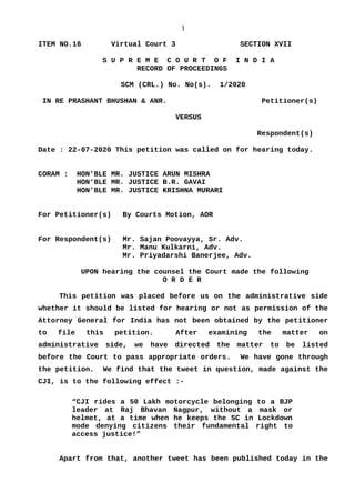 1
ITEM NO.16 Virtual Court 3 SECTION XVII
S U P R E M E C O U R T O F I N D I A
RECORD OF PROCEEDINGS
SCM (CRL.) No. No(s). 1/2020
IN RE PRASHANT BHUSHAN & ANR. Petitioner(s)
VERSUS
Respondent(s)
Date : 22-07-2020 This petition was called on for hearing today.
CORAM : HON'BLE MR. JUSTICE ARUN MISHRA
HON'BLE MR. JUSTICE B.R. GAVAI
HON'BLE MR. JUSTICE KRISHNA MURARI
For Petitioner(s) By Courts Motion, AOR
For Respondent(s) Mr. Sajan Poovayya, Sr. Adv.
Mr. Manu Kulkarni, Adv.
Mr. Priyadarshi Banerjee, Adv.
UPON hearing the counsel the Court made the following
O R D E R
This petition was placed before us on the administrative side
whether it should be listed for hearing or not as permission of the
Attorney General for India has not been obtained by the petitioner
to file this petition. After examining the matter on
administrative side, we have directed the matter to be listed
before the Court to pass appropriate orders. We have gone through
the petition. We find that the tweet in question, made against the
CJI, is to the following effect :-
“CJI rides a 50 Lakh motorcycle belonging to a BJP
leader at Raj Bhavan Nagpur, without a mask or
helmet, at a time when he keeps the SC in Lockdown
mode denying citizens their fundamental right to
access justice!”
Apart from that, another tweet has been published today in the
Digitally signed by
GULSHAN KUMAR
ARORA
Date: 2020.07.22
15:08:55 IST
Reason:
Signature Not Verified
 