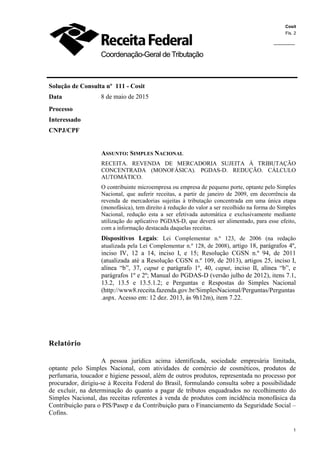Cosit
Fls. 2
1
1
Coordenação-Geral de Tributação
Solução de Consulta nº 111 - Cosit
Data 8 de maio de 2015
Processo
Interessado
CNPJ/CPF
ASSUNTO: SIMPLES NACIONAL
RECEITA. REVENDA DE MERCADORIA SUJEITA À TRIBUTAÇÃO
CONCENTRADA (MONOFÁSICA). PGDAS-D. REDUÇÃO. CÁLCULO
AUTOMÁTICO.
O contribuinte microempresa ou empresa de pequeno porte, optante pelo Simples
Nacional, que auferir receitas, a partir de janeiro de 2009, em decorrência da
revenda de mercadorias sujeitas à tributação concentrada em uma única etapa
(monofásica), tem direito à redução do valor a ser recolhido na forma do Simples
Nacional, redução esta a ser efetivada automática e exclusivamente mediante
utilização do aplicativo PGDAS-D, que deverá ser alimentado, para esse efeito,
com a informação destacada daquelas receitas.
Dispositivos Legais: Lei Complementar n.º 123, de 2006 (na redação
atualizada pela Lei Complementar n.º 128, de 2008), artigo 18, parágrafos 4º,
inciso IV, 12 a 14, inciso I, e 15; Resolução CGSN n.º 94, de 2011
(atualizada até a Resolução CGSN n.º 109, de 2013), artigos 25, inciso I,
alínea “b”, 37, caput e parágrafo 1º, 40, caput, inciso II, alínea “b”, e
parágrafos 1º e 2º; Manual do PGDAS-D (versão julho de 2012), itens 7.1,
13.2, 13.5 e 13.5.1.2; e Perguntas e Respostas do Simples Nacional
(http://www8.receita.fazenda.gov.br/SimplesNacional/Perguntas/Perguntas
.aspx. Acesso em: 12 dez. 2013, às 9h12m), item 7.22.
Relatório
A pessoa jurídica acima identificada, sociedade empresária limitada,
optante pelo Simples Nacional, com atividades de comércio de cosméticos, produtos de
perfumaria, toucador e higiene pessoal, além de outros produtos, representada no processo por
procurador, dirigiu-se à Receita Federal do Brasil, formulando consulta sobre a possibilidade
de excluir, na determinação do quanto a pagar de tributos enquadrados no recolhimento do
Simples Nacional, das receitas referentes à venda de produtos com incidência monofásica da
Contribuição para o PIS/Pasep e da Contribuição para o Financiamento da Seguridade Social –
Cofins.
 