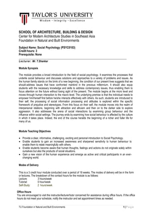 TU Foundation in Natural and Built Environments 1 | P a g e
SCHOOL OF ARCHITECTURE, BUILDING & DESIGN
Center for Modern Architecture Studies in Southeast Asia
Foundation in Natural and Built Environments
Subject Name: Social Psychology (PSYC0103)
Credit hours: 3
Prerequisite: None
Lecturer: Mr. T.Shankar
Module Synopsis
The module provides a broad introduction to the field of social psychology. It examines the processes that
underlie social behaviour and discusses solutions and approaches to a variety of problems and issues. As
the human family stands on the brink of a new beginning, the condition of our present lives suggests that we
should address issues that have confronted mankind in the previous millennium. It should also equip
students with the necessary knowledge and skills to address contemporary issues, thus enabling them to
focus attention on the future without losing sight of the present. The module begins at the micro level and
moves through human interaction to the macro level. The underlying premise is that the individual needs to
empower him/herself first before he/she interacts effectively with others. As such, students are introduced to
their self, the processing of social information processing and attitudes is explored within the specific
framework of prejudice and stereotypes. From this focus on their self, the module moves into the realm of
interpersonal relations, beginning with attraction and altruism and then on to the darker side to explore
aggression. It also addresses the arena of social interactions by examining group behaviour and the
influence within social settings. The journey ends by examining how social behaviour is affected by the culture
in which it takes place. Indeed, the end of the course heralds the beginning of a richer and fuller life for
many of us.
Module Teaching Objectives
 Provide a clear, informative, challenging, exciting and personal introduction to Social Psychology.
 Enable students to gain an increased awareness and sharpened sensitivity to human behaviour to
enable them to relate meaningfully with others.
 Enable students become aware that human thoughts, feelings and actions do not originate solely within
ourselves but also the products of social situations.
 Gain a new vision of the human experience and emerge as active and critical participants in an ever-
changing world.
Modes of Delivery
This is a 3 credit hour module conducted over a period of 18 weeks. The modes of delivery will be in the form
or lectures. The breakdown of the contact hours for the module is as follows:
Lecture: 3 hours/week
Tutorial: 0 hour/week
Self-Study: 2 hours/week
Office Hours
You are encouraged to visit the instructor/lecturer/tutor concerned for assistance during office hours. If the office
hours do not meet your schedule, notify the instructor and set appointment times as needed.
 