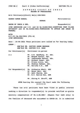 ITEM NO.2 Court 6 (Video Conferencing) SECTION PIL-W
S U P R E M E C O U R T O F I N D I A
RECORD OF PROCEEDINGS
Writ Petition(s)(Civil) No(s).539/2021
GAURAV KUMAR BANSAL Petitioner(s)
VERSUS
UNION OF INDIA & ORS. Respondent(s)
(FOR ADMISSION and I.R. and IA No.61469/2021-EXEMPTION FROM FILING
AFFIDAVIT and IA No.61466/2021-PERMISSION TO APPEAR AND ARGUE IN
PERSON)
WITH
W.P.(C) No.554/2021 (PIL-W)
(FOR ADMISSION)
Date : 24-05-2021 These petitions were called on for hearing today.
CORAM :
HON'BLE MR. JUSTICE ASHOK BHUSHAN
HON'BLE MR. JUSTICE M.R. SHAH
For Petitioner(s) Petitioner-in-person
2.1 Mr. S.B. Upadhyay, Sr. Adv.
Mr. Reepak Kansal, Adv.
Mr. Yadunandan Bansal, Adv.
Mr. Nishant Kumar, Adv.
Mr. Prince Arora, Adv.
Ms. Shahnaz Rahman, Adv.
Mr. Harisha S.R., AOR
For Respondent(s) Ms. Aishwarya Bhati, ASG
Mr. Rajat Nair, Adv.
Mr. Amit Sharma, Adv.
Mr. B.V. Balram Das, AOR
Mr. Chirag M. Shroff, AOR
UPON hearing the counsel the Court made the following
O R D E R
These two writ petitions have been filed in public interest
seeking a direction to respondent(s) to provide notified ex-gratia
monitory compensation of Rs.4,00,000/- (Rupees four lakh only) to
the families of deceased who succumbed to COVID-19. It is submitted
1
Digitally signed by
MEENAKSHI KOHLI
Date: 2021.05.24
17:26:50 IST
Reason:
Signature Not Verified
 