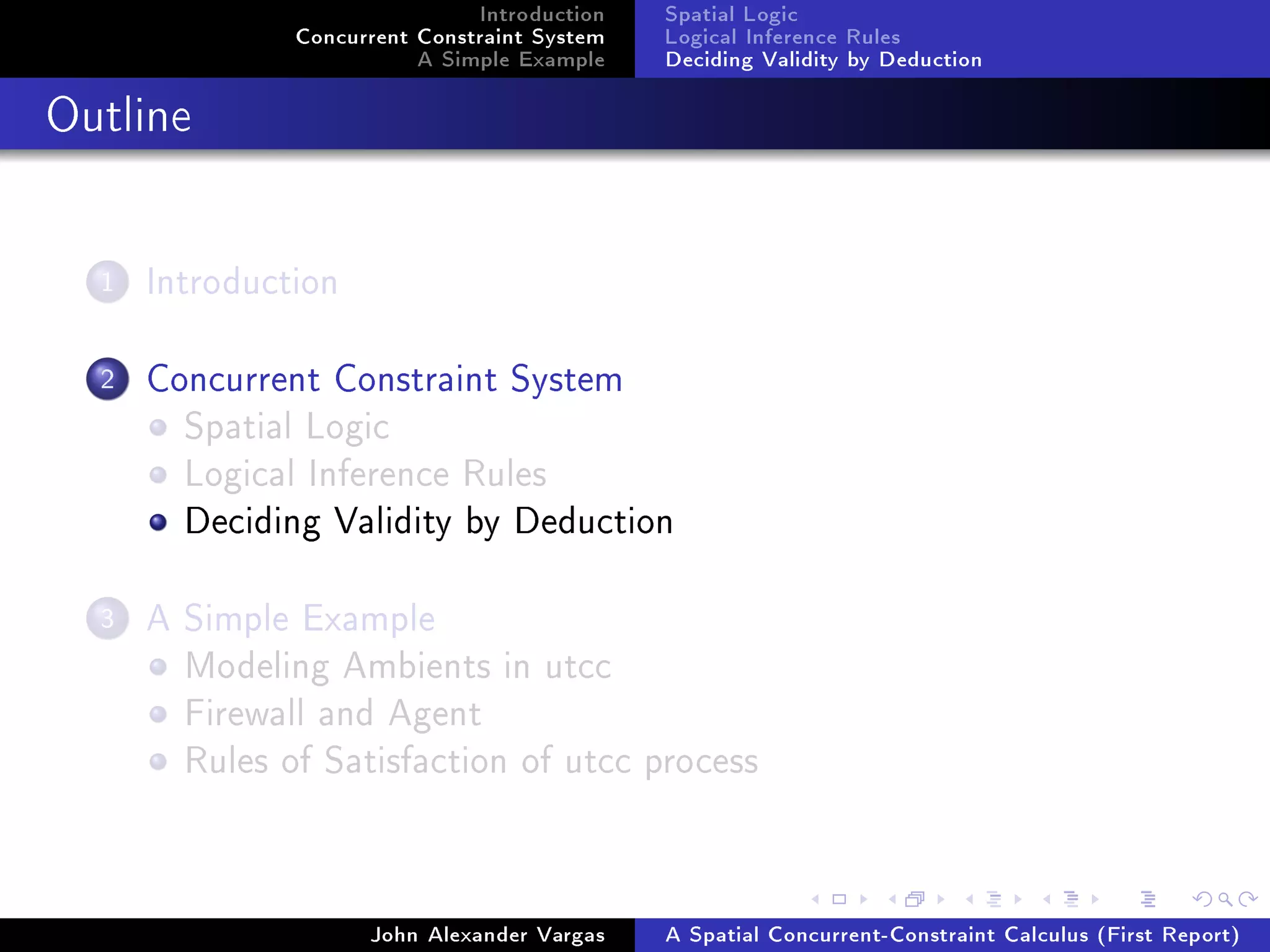 Introduction
Concurrent Constraint System
A Simple Example
Spatial Logic
Logical Inference Rules
Deciding Validity by Deduction
Outline
1 Introduction
2 Concurrent Constraint System
Spatial Logic
Logical Inference Rules
Deciding Validity by Deduction
3 A Simple Example
Modeling Ambients in utcc
Firewall and Agent
Rules of Satisfaction of utcc process
John Alexander Vargas A Spatial Concurrent-Constraint Calculus (First Report)
 