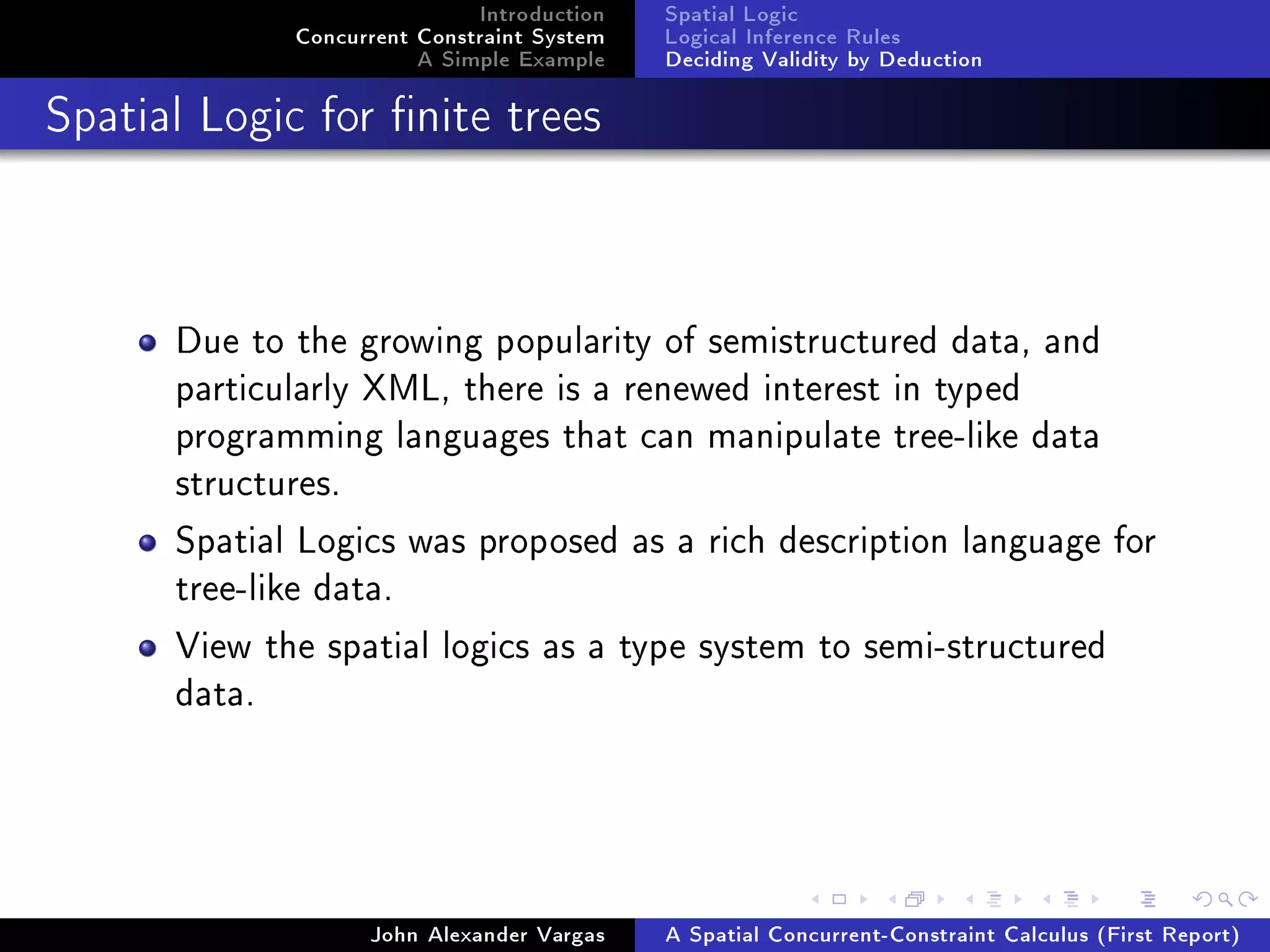 Introduction
Concurrent Constraint System
A Simple Example
Spatial Logic
Logical Inference Rules
Deciding Validity by Deduction
Spatial Logic for nite trees
Due to the growing popularity of semistructured data, and
particularly XML, there is a renewed interest in typed
programming languages that can manipulate tree-like data
structures.
Spatial Logics was proposed as a rich description language for
tree-like data.
View the spatial logics as a type system to semi-structured
data.
John Alexander Vargas A Spatial Concurrent-Constraint Calculus (First Report)
 