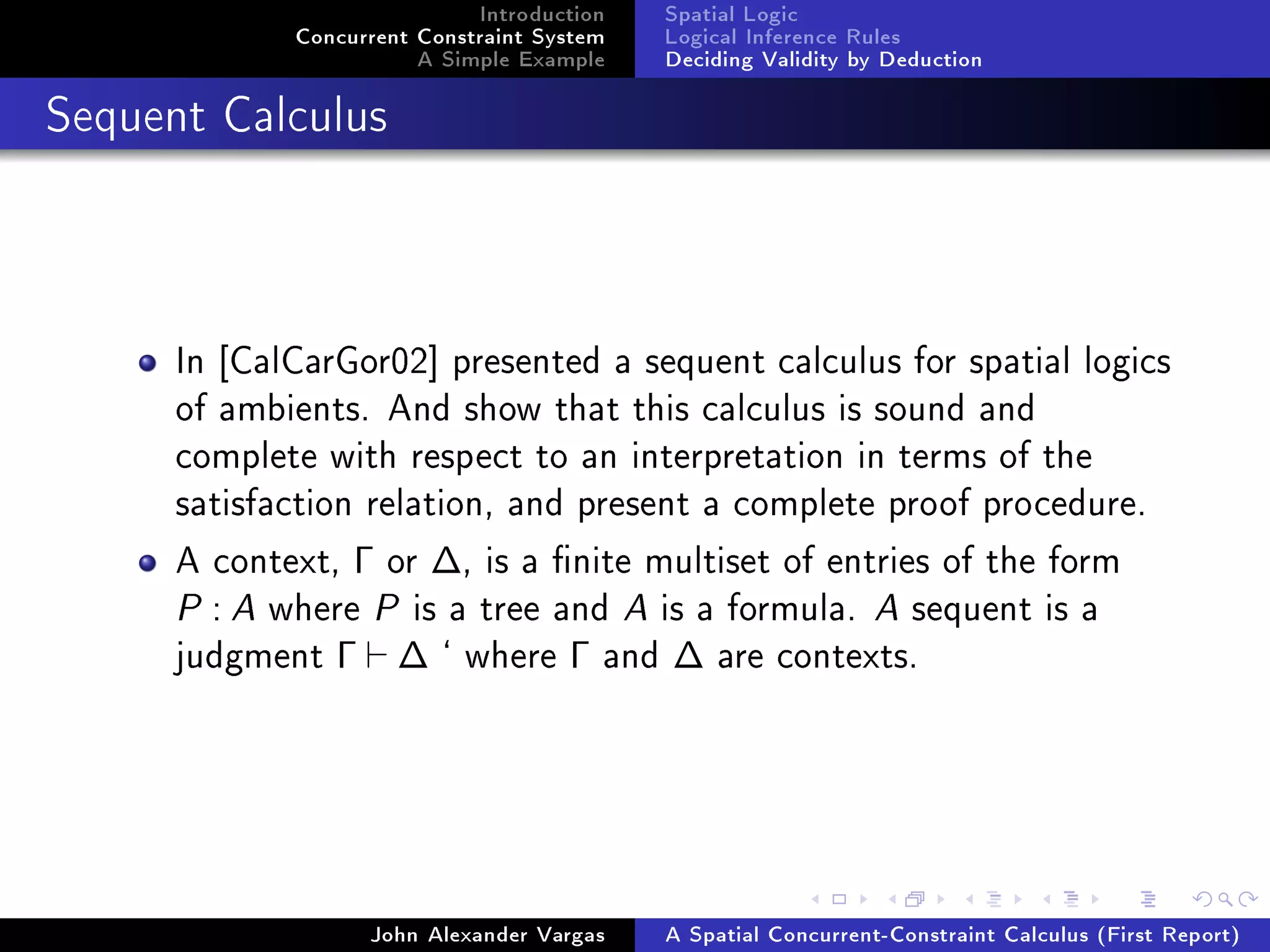 Introduction
Concurrent Constraint System
A Simple Example
Spatial Logic
Logical Inference Rules
Deciding Validity by Deduction
Sequent Calculus
In [CalCarGor02] presented a sequent calculus for spatial logics
of ambients. And show that this calculus is sound and
complete with respect to an interpretation in terms of the
satisfaction relation, and present a complete proof procedure.
A context, Γ or ∆, is a nite multiset of entries of the form
P : A where P is a tree and A is a formula. A sequent is a
judgment Γ ∆ ` where Γ and ∆ are contexts.
John Alexander Vargas A Spatial Concurrent-Constraint Calculus (First Report)
 