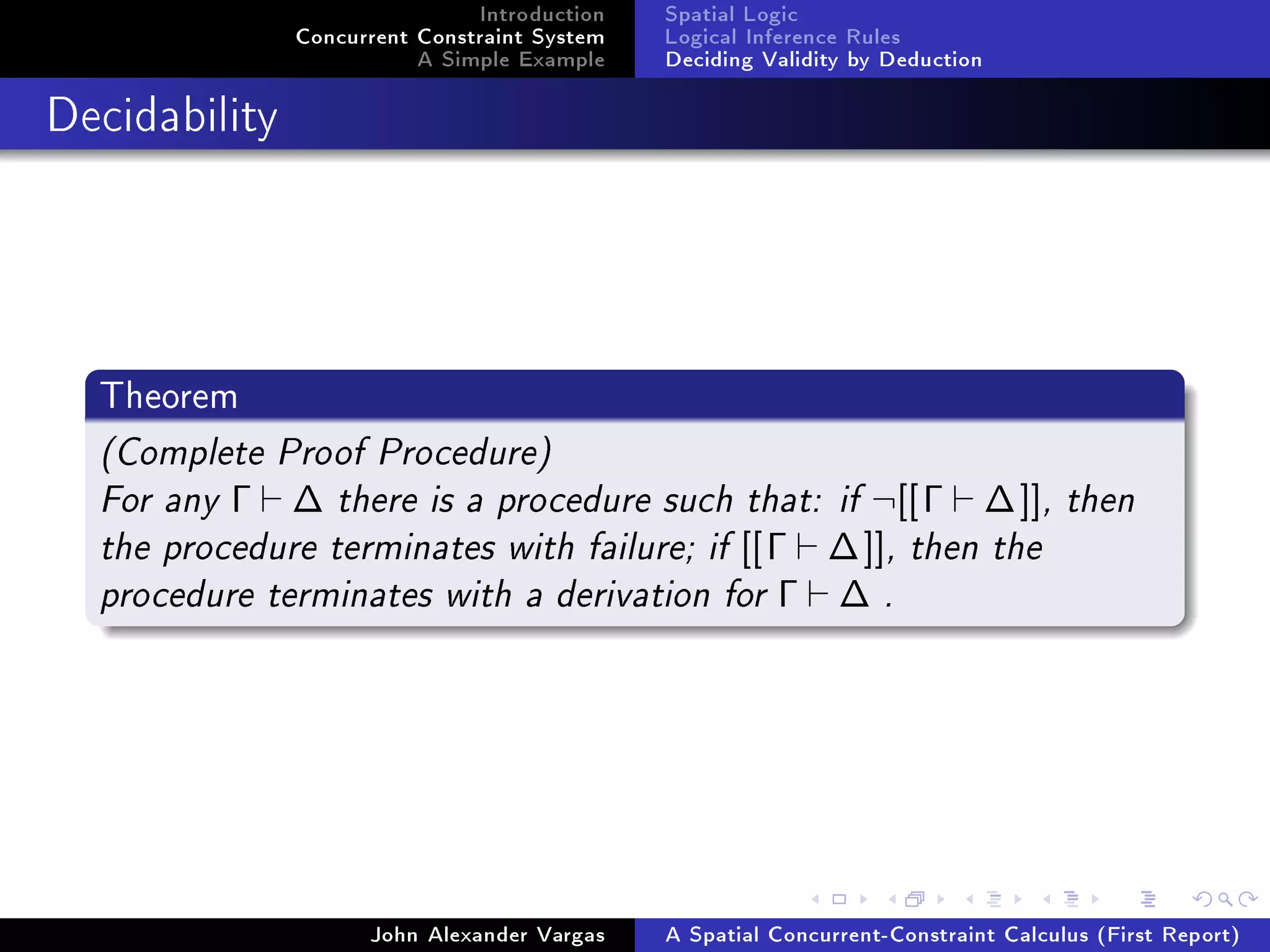 Introduction
Concurrent Constraint System
A Simple Example
Spatial Logic
Logical Inference Rules
Deciding Validity by Deduction
Decidability
Theorem
(Complete Proof Procedure)
For any Γ ∆ there is a procedure such that: if ¬[[Γ ∆]], then
the procedure terminates with failure; if [[Γ ∆]], then the
procedure terminates with a derivation for Γ ∆ .
John Alexander Vargas A Spatial Concurrent-Constraint Calculus (First Report)
 