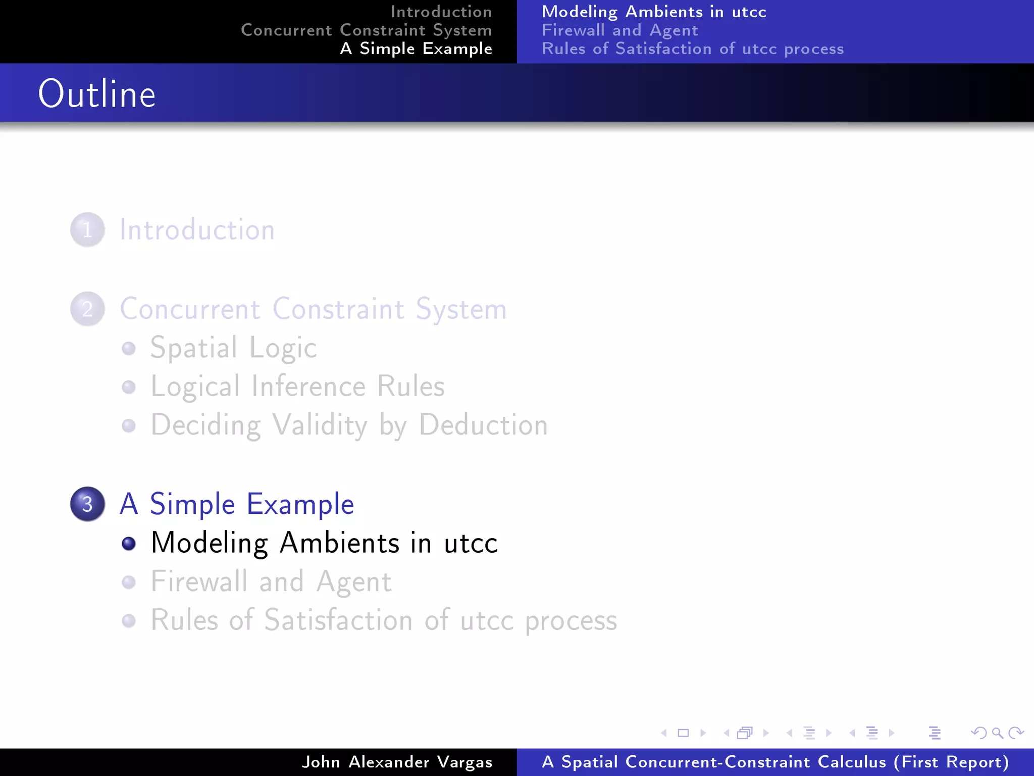 Introduction
Concurrent Constraint System
A Simple Example
Modeling Ambients in utcc
Firewall and Agent
Rules of Satisfaction of utcc process
Outline
1 Introduction
2 Concurrent Constraint System
Spatial Logic
Logical Inference Rules
Deciding Validity by Deduction
3 A Simple Example
Modeling Ambients in utcc
Firewall and Agent
Rules of Satisfaction of utcc process
John Alexander Vargas A Spatial Concurrent-Constraint Calculus (First Report)
 