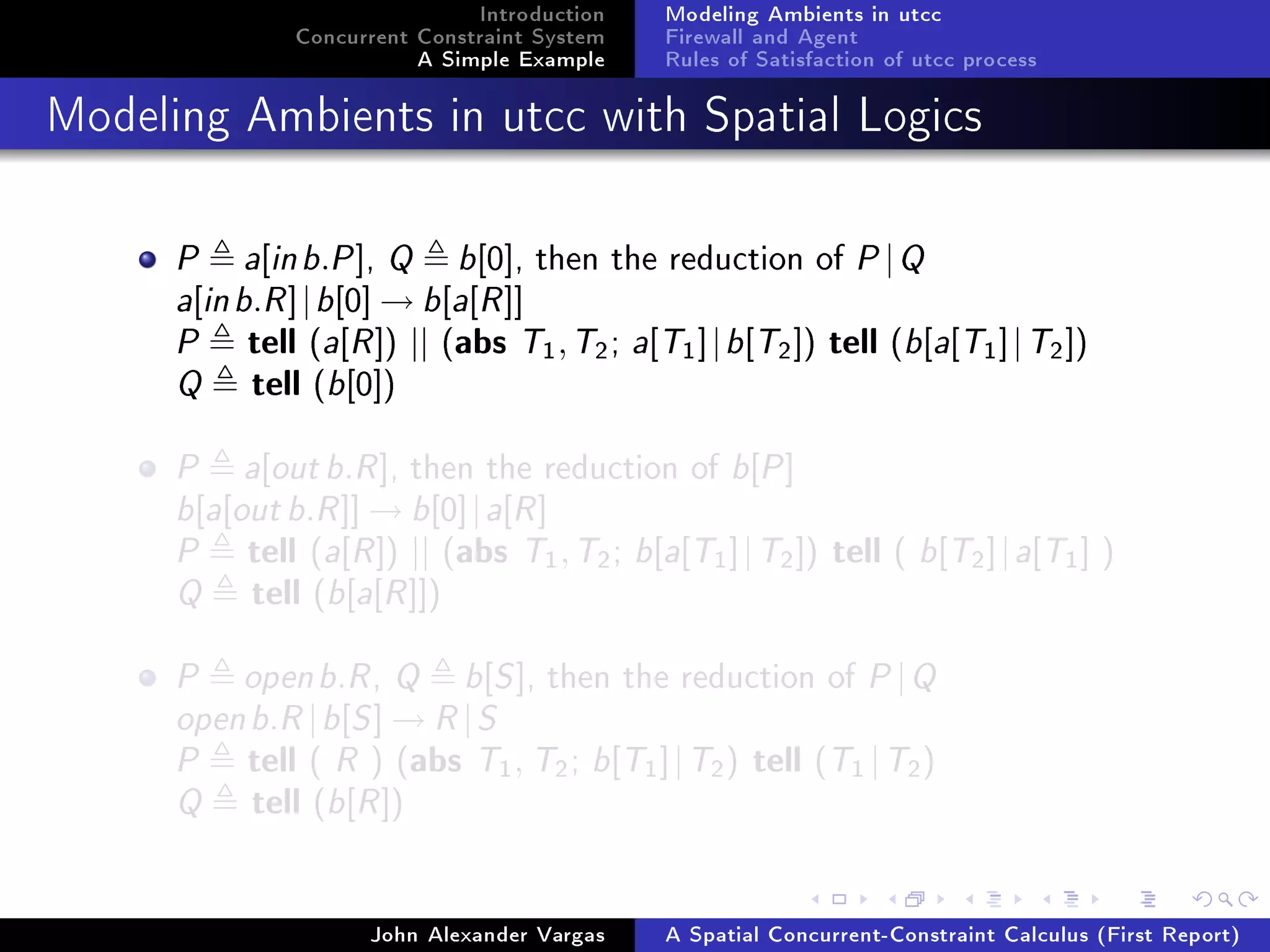 Introduction
Concurrent Constraint System
A Simple Example
Modeling Ambients in utcc
Firewall and Agent
Rules of Satisfaction of utcc process
Modeling Ambients in utcc with Spatial Logics
P a[inb.P], Q b[0], then the reduction of P|Q
a[inb.R]|b[0] → b[a[R]]
P tell (a[R]) || (abs T1,T2; a[T1]|b[T2]) tell (b[a[T1]|T2])
Q tell (b[0])
P a[outb.R], then the reduction of b[P]
b[a[outb.R]] → b[0]|a[R]
P tell (a[R]) || (abs T1,T2; b[a[T1]|T2]) tell ( b[T2]|a[T1] )
Q tell (b[a[R]])
P openb.R, Q b[S], then the reduction of P|Q
openb.R|b[S] → R|S
P tell ( R ) (abs T1, T2; b[T1]|T2) tell (T1 |T2)
Q tell (b[R])
John Alexander Vargas A Spatial Concurrent-Constraint Calculus (First Report)
 