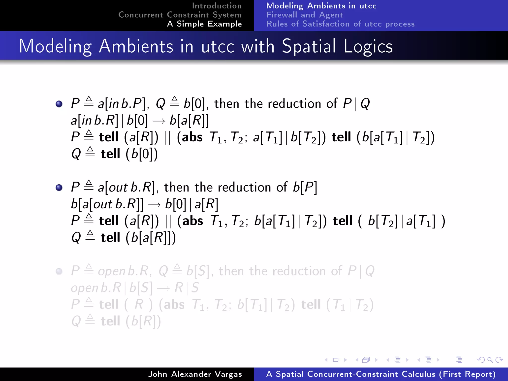 Introduction
Concurrent Constraint System
A Simple Example
Modeling Ambients in utcc
Firewall and Agent
Rules of Satisfaction of utcc process
Modeling Ambients in utcc with Spatial Logics
P a[inb.P], Q b[0], then the reduction of P|Q
a[inb.R]|b[0] → b[a[R]]
P tell (a[R]) || (abs T1,T2; a[T1]|b[T2]) tell (b[a[T1]|T2])
Q tell (b[0])
P a[outb.R], then the reduction of b[P]
b[a[outb.R]] → b[0]|a[R]
P tell (a[R]) || (abs T1,T2; b[a[T1]|T2]) tell ( b[T2]|a[T1] )
Q tell (b[a[R]])
P openb.R, Q b[S], then the reduction of P|Q
openb.R|b[S] → R|S
P tell ( R ) (abs T1, T2; b[T1]|T2) tell (T1 |T2)
Q tell (b[R])
John Alexander Vargas A Spatial Concurrent-Constraint Calculus (First Report)
 