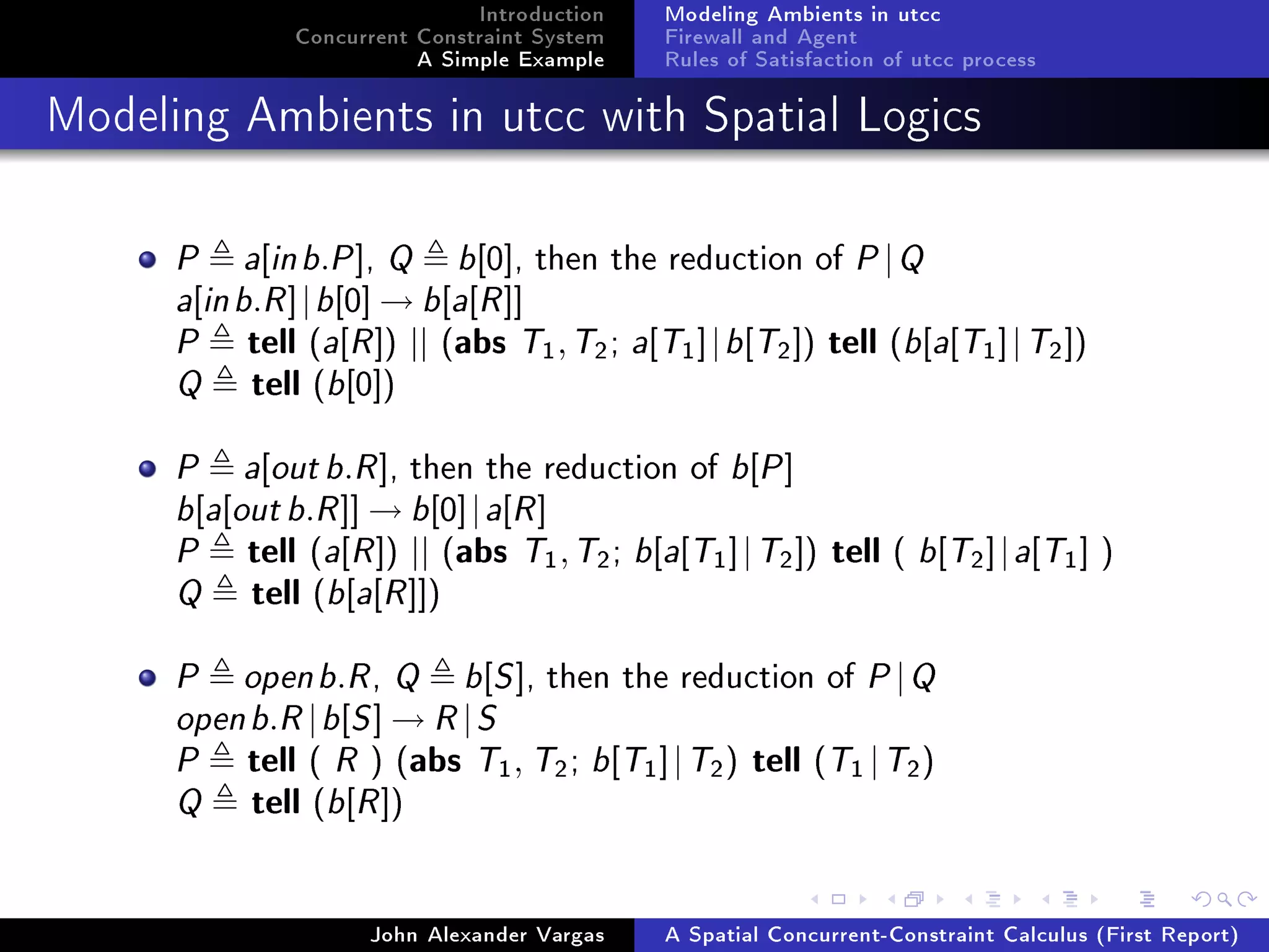 Introduction
Concurrent Constraint System
A Simple Example
Modeling Ambients in utcc
Firewall and Agent
Rules of Satisfaction of utcc process
Modeling Ambients in utcc with Spatial Logics
P a[inb.P], Q b[0], then the reduction of P|Q
a[inb.R]|b[0] → b[a[R]]
P tell (a[R]) || (abs T1,T2; a[T1]|b[T2]) tell (b[a[T1]|T2])
Q tell (b[0])
P a[outb.R], then the reduction of b[P]
b[a[outb.R]] → b[0]|a[R]
P tell (a[R]) || (abs T1,T2; b[a[T1]|T2]) tell ( b[T2]|a[T1] )
Q tell (b[a[R]])
P openb.R, Q b[S], then the reduction of P|Q
openb.R|b[S] → R|S
P tell ( R ) (abs T1, T2; b[T1]|T2) tell (T1 |T2)
Q tell (b[R])
John Alexander Vargas A Spatial Concurrent-Constraint Calculus (First Report)
 