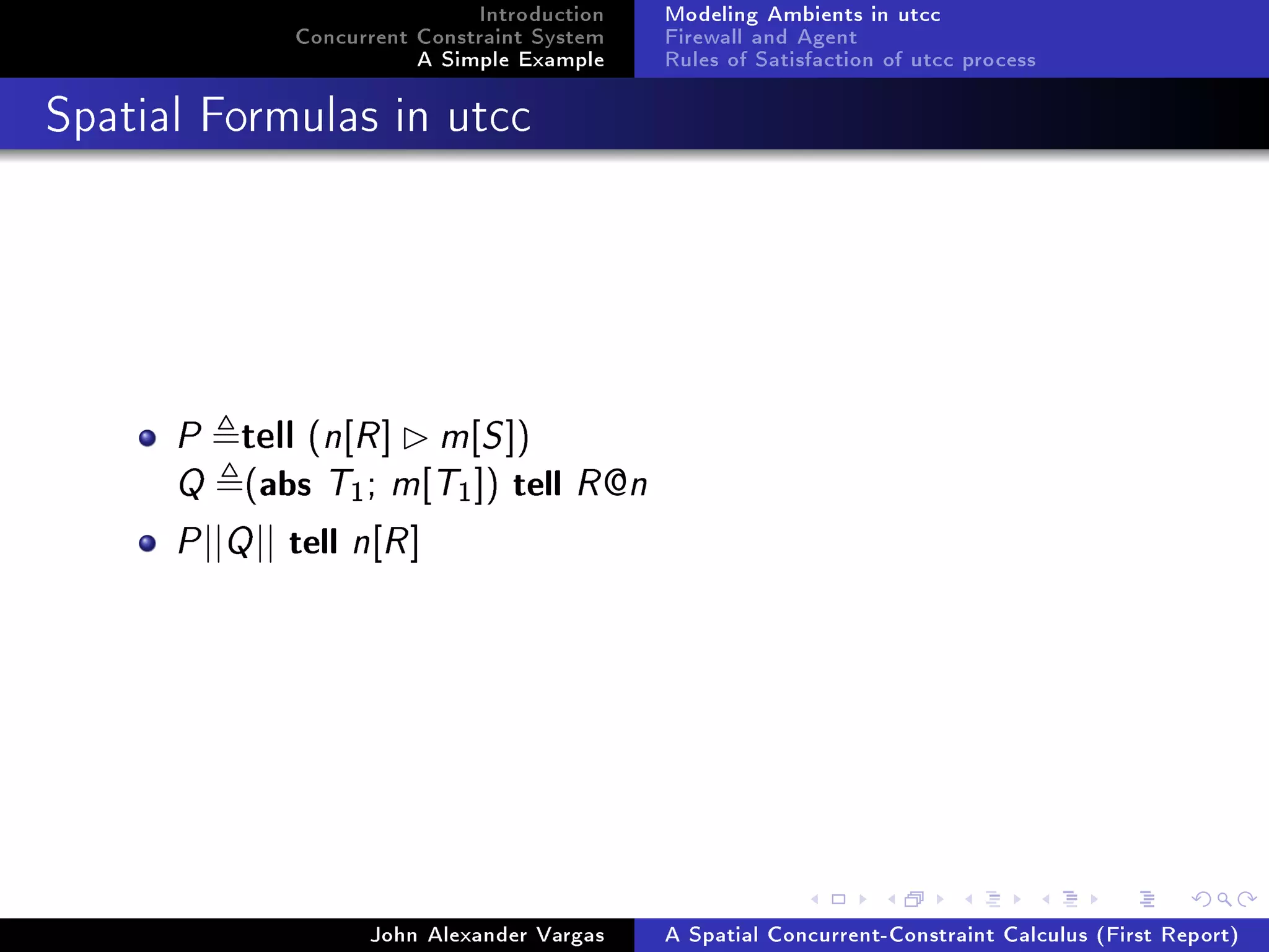 Introduction
Concurrent Constraint System
A Simple Example
Modeling Ambients in utcc
Firewall and Agent
Rules of Satisfaction of utcc process
Spatial Formulas in utcc
P tell (n[R] m[S])
Q (abs T1; m[T1]) tell R@n
P||Q|| tell n[R]
John Alexander Vargas A Spatial Concurrent-Constraint Calculus (First Report)
 