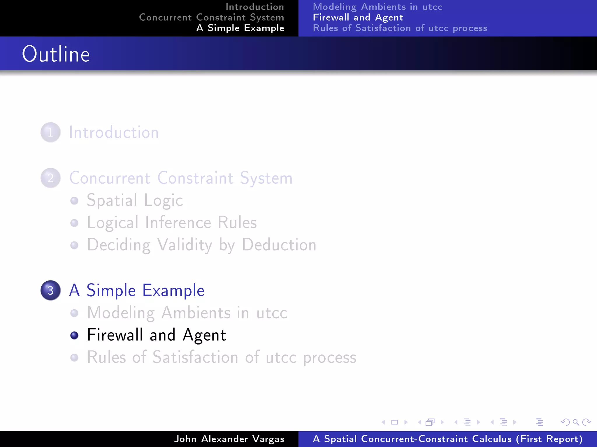 Introduction
Concurrent Constraint System
A Simple Example
Modeling Ambients in utcc
Firewall and Agent
Rules of Satisfaction of utcc process
Outline
1 Introduction
2 Concurrent Constraint System
Spatial Logic
Logical Inference Rules
Deciding Validity by Deduction
3 A Simple Example
Modeling Ambients in utcc
Firewall and Agent
Rules of Satisfaction of utcc process
John Alexander Vargas A Spatial Concurrent-Constraint Calculus (First Report)
 