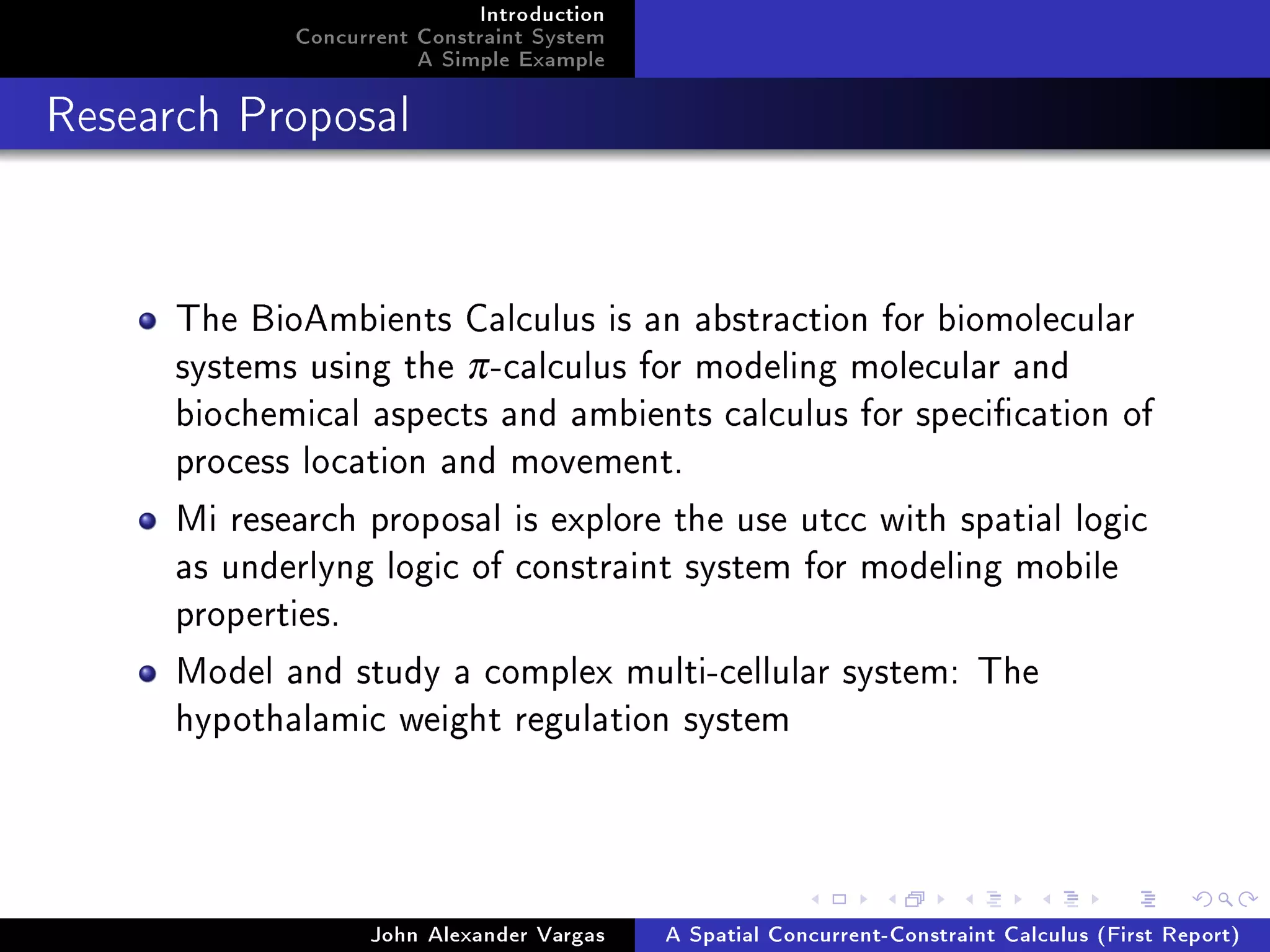 Introduction
Concurrent Constraint System
A Simple Example
Research Proposal
The BioAmbients Calculus is an abstraction for biomolecular
systems using the π-calculus for modeling molecular and
biochemical aspects and ambients calculus for specication of
process location and movement.
Mi research proposal is explore the use utcc with spatial logic
as underlyng logic of constraint system for modeling mobile
properties.
Model and study a complex multi-cellular system: The
hypothalamic weight regulation system
John Alexander Vargas A Spatial Concurrent-Constraint Calculus (First Report)
 