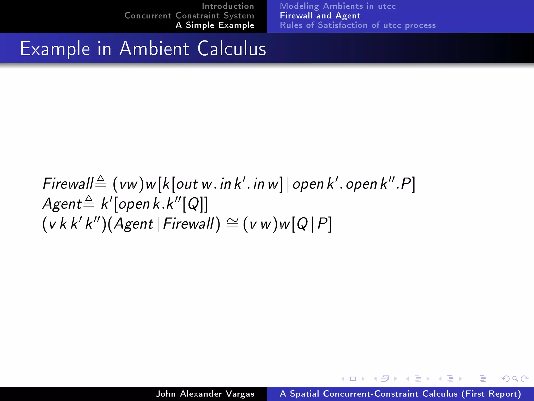 Introduction
Concurrent Constraint System
A Simple Example
Modeling Ambients in utcc
Firewall and Agent
Rules of Satisfaction of utcc process
Example in Ambient Calculus
Firewall (vw)w[k[out w.ink .inw]|openk .openk .P]
Agent k [openk.k [Q]]
(v k k k )(Agent |Firewall) ∼= (v w)w[Q |P]
John Alexander Vargas A Spatial Concurrent-Constraint Calculus (First Report)
 