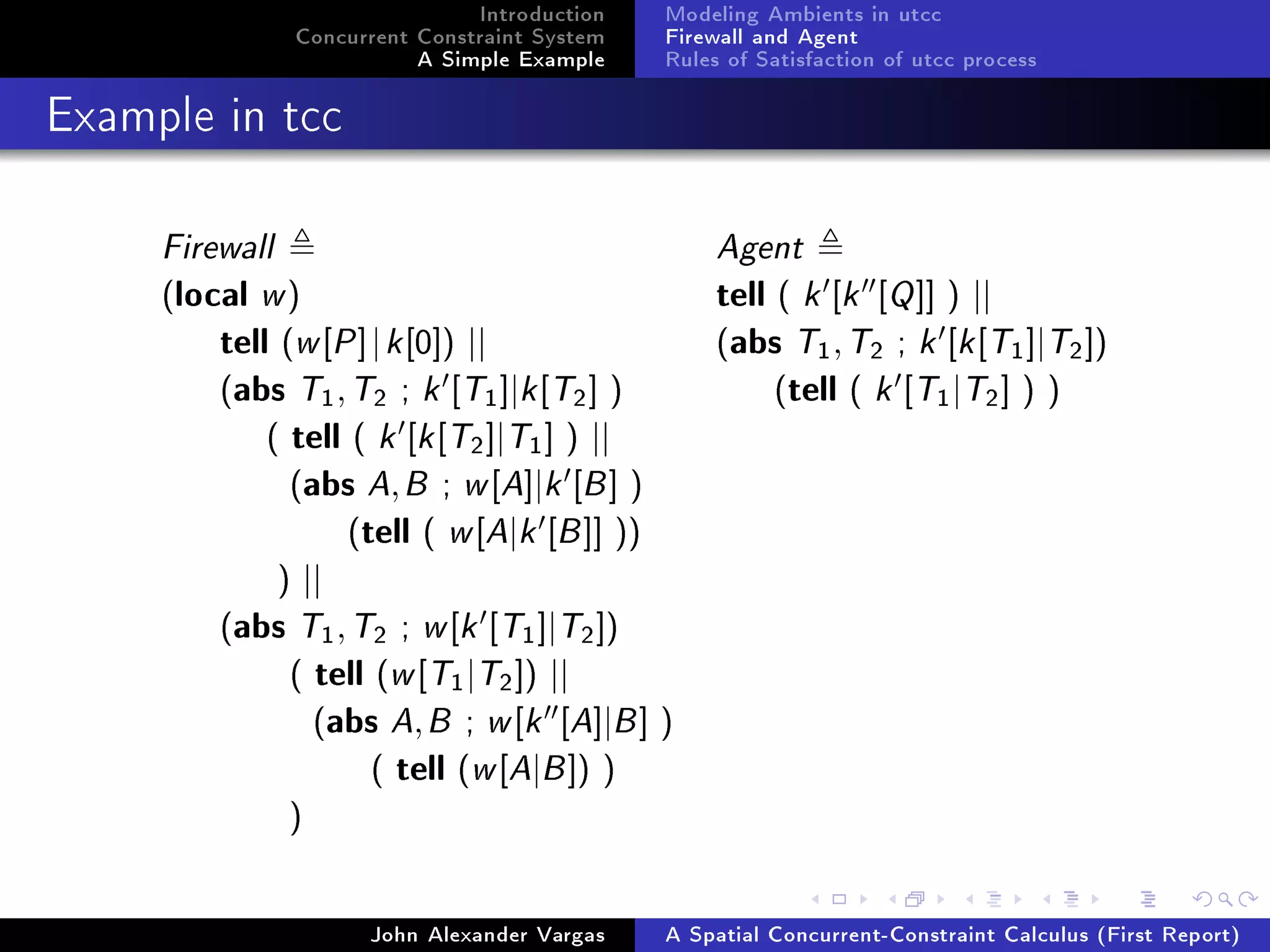 Introduction
Concurrent Constraint System
A Simple Example
Modeling Ambients in utcc
Firewall and Agent
Rules of Satisfaction of utcc process
Example in tcc
Firewall Agent
(local w) tell ( k [k [Q]] ) ||
tell (w[P]|k[0]) || (abs T1,T2 ; k [k[T1]|T2])
(abs T1,T2 ; k [T1]|k[T2] ) (tell ( k [T1|T2] ) )
( tell ( k [k[T2]|T1] ) ||
(abs A,B ; w[A]|k [B] )
(tell ( w[A|k [B]] ))
) ||
(abs T1,T2 ; w[k [T1]|T2])
( tell (w[T1|T2]) ||
(abs A,B ; w[k [A]|B] )
( tell (w[A|B]) )
)
John Alexander Vargas A Spatial Concurrent-Constraint Calculus (First Report)
 