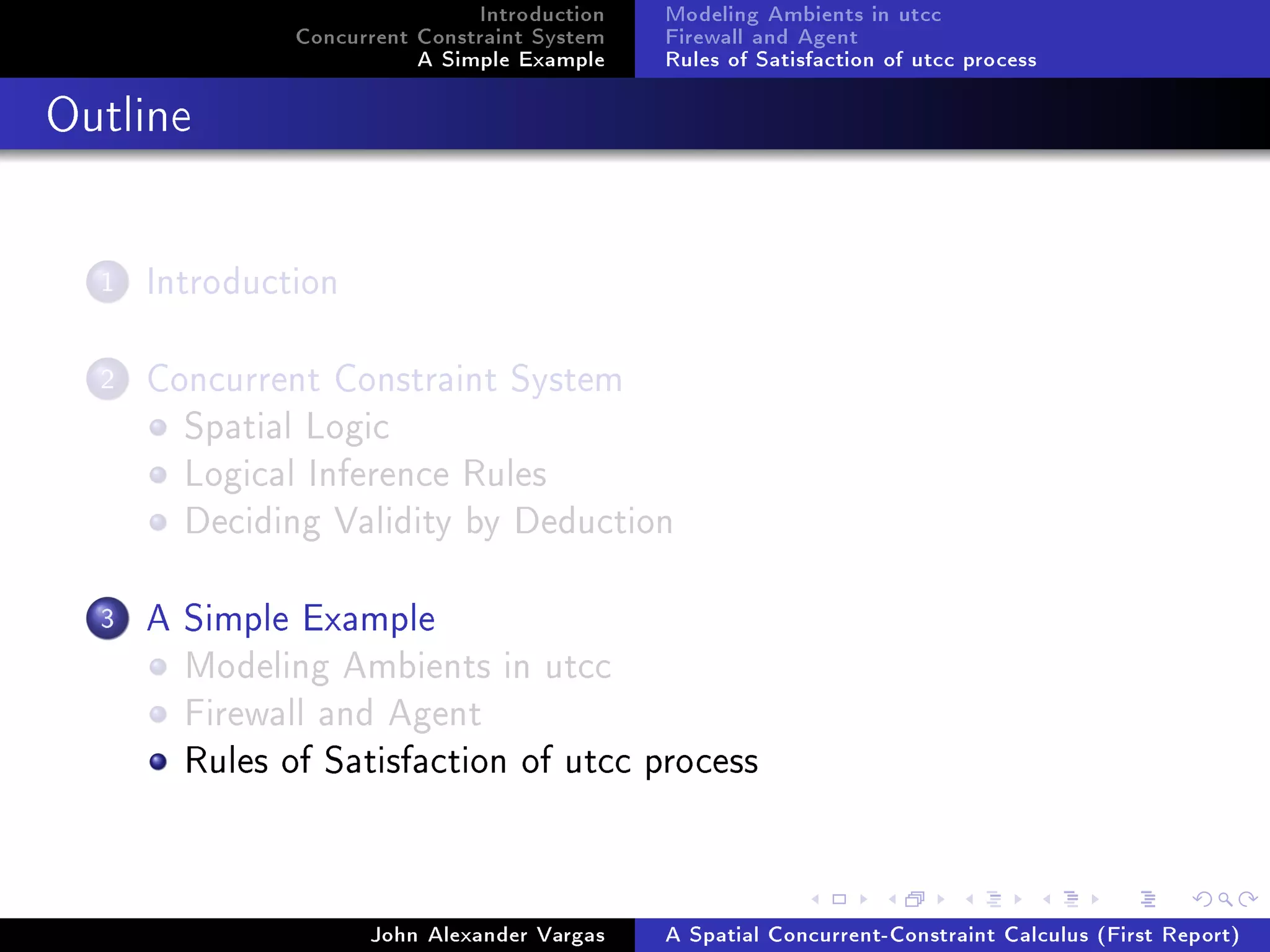 Introduction
Concurrent Constraint System
A Simple Example
Modeling Ambients in utcc
Firewall and Agent
Rules of Satisfaction of utcc process
Outline
1 Introduction
2 Concurrent Constraint System
Spatial Logic
Logical Inference Rules
Deciding Validity by Deduction
3 A Simple Example
Modeling Ambients in utcc
Firewall and Agent
Rules of Satisfaction of utcc process
John Alexander Vargas A Spatial Concurrent-Constraint Calculus (First Report)
 