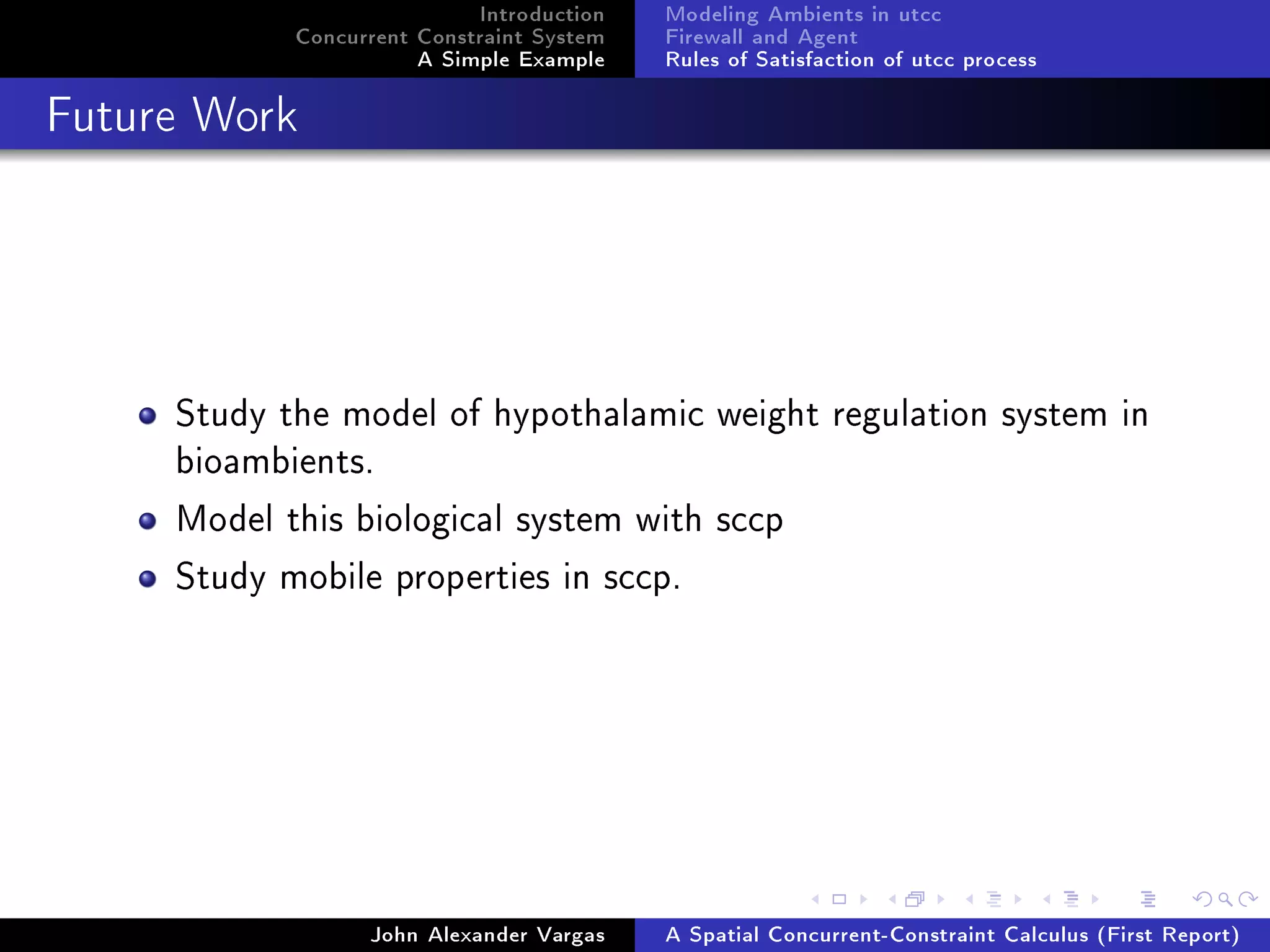 Introduction
Concurrent Constraint System
A Simple Example
Modeling Ambients in utcc
Firewall and Agent
Rules of Satisfaction of utcc process
Future Work
Study the model of hypothalamic weight regulation system in
bioambients.
Model this biological system with sccp
Study mobile properties in sccp.
John Alexander Vargas A Spatial Concurrent-Constraint Calculus (First Report)
 