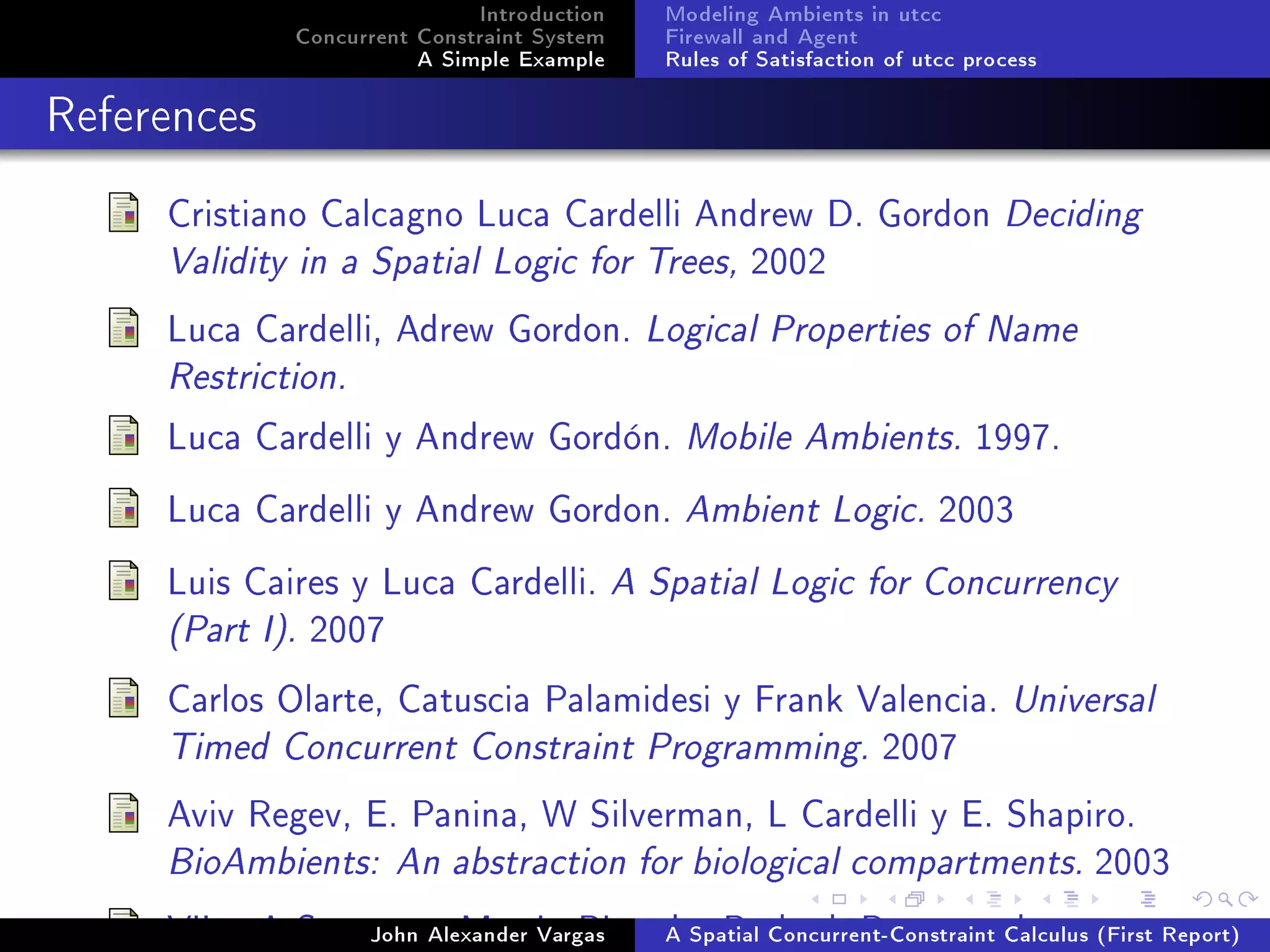 Introduction
Concurrent Constraint System
A Simple Example
Modeling Ambients in utcc
Firewall and Agent
Rules of Satisfaction of utcc process
References
Cristiano Calcagno Luca Cardelli Andrew D. Gordon Deciding
Validity in a Spatial Logic for Trees, 2002
Luca Cardelli, Adrew Gordon. Logical Properties of Name
Restriction.
Luca Cardelli y Andrew Gordón. Mobile Ambients. 1997.
Luca Cardelli y Andrew Gordon. Ambient Logic. 2003
Luis Caires y Luca Cardelli. A Spatial Logic for Concurrency
(Part I). 2007
Carlos Olarte, Catuscia Palamidesi y Frank Valencia. Universal
Timed Concurrent Constraint Programming. 2007
Aviv Regev, E. Panina, W Silverman, L Cardelli y E. Shapiro.
BioAmbients: An abstraction for biological compartments. 2003
Vijay A Saraswat, Martin Rinard y Prakash Pamangaden.John Alexander Vargas A Spatial Concurrent-Constraint Calculus (First Report)
 