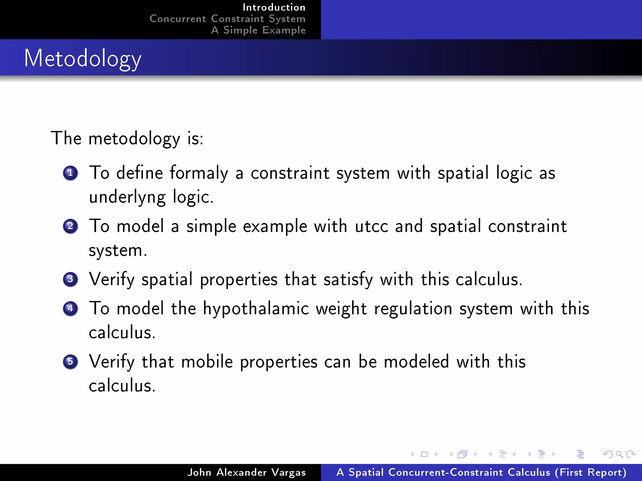 Introduction
Concurrent Constraint System
A Simple Example
Metodology
The metodology is:
1 To dene formaly a constraint system with spatial logic as
underlyng logic.
2 To model a simple example with utcc and spatial constraint
system.
3 Verify spatial properties that satisfy with this calculus.
4 To model the hypothalamic weight regulation system with this
calculus.
5 Verify that mobile properties can be modeled with this
calculus.
John Alexander Vargas A Spatial Concurrent-Constraint Calculus (First Report)
 