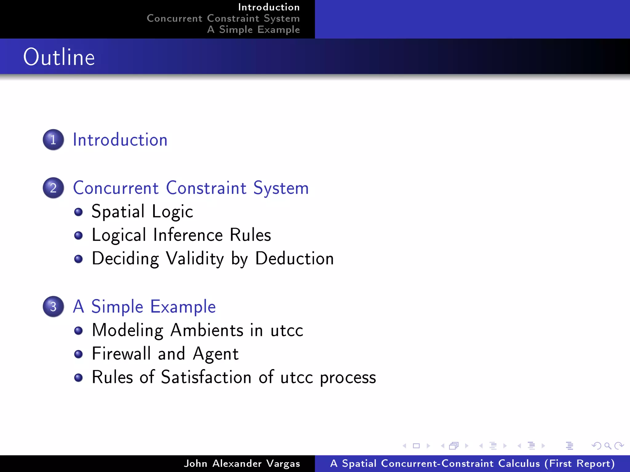 Introduction
Concurrent Constraint System
A Simple Example
Outline
1 Introduction
2 Concurrent Constraint System
Spatial Logic
Logical Inference Rules
Deciding Validity by Deduction
3 A Simple Example
Modeling Ambients in utcc
Firewall and Agent
Rules of Satisfaction of utcc process
John Alexander Vargas A Spatial Concurrent-Constraint Calculus (First Report)
 