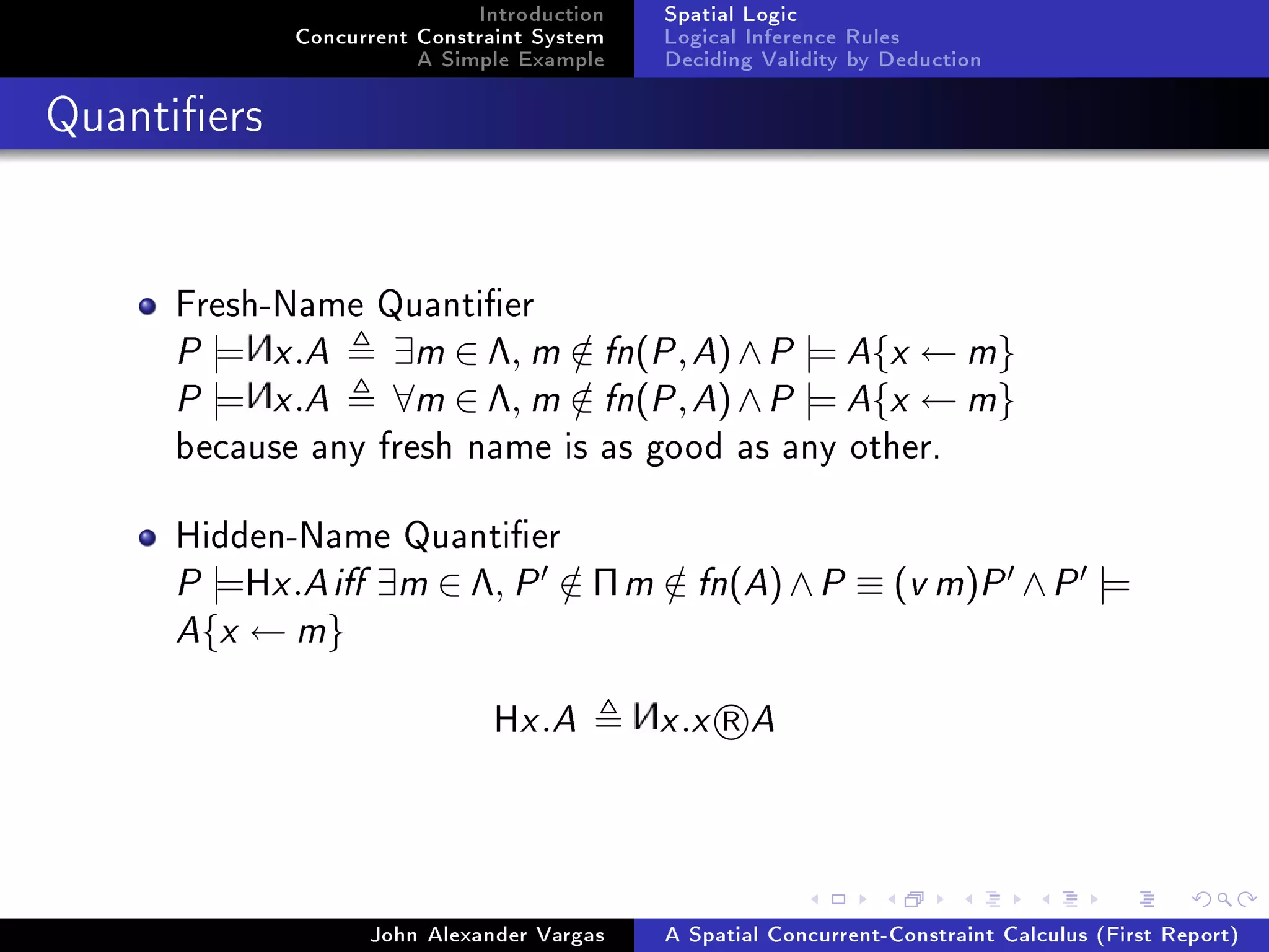 Introduction
Concurrent Constraint System
A Simple Example
Spatial Logic
Logical Inference Rules
Deciding Validity by Deduction
Quantiers
Fresh-Name Quantier
P |= x.A ∃m ∈ Λ, m /∈ fn(P,A)∧P |= A{x ← m}
P |= x.A ∀m ∈ Λ, m /∈ fn(P,A)∧P |= A{x ← m}
because any fresh name is as good as any other.
Hidden-Name Quantier
P |=Hx.Ai ∃m ∈ Λ, P /∈ Πm /∈ fn(A)∧P ≡ (v m)P ∧P |=
A{x ← m}
Hx.A x.x R A
John Alexander Vargas A Spatial Concurrent-Constraint Calculus (First Report)
 