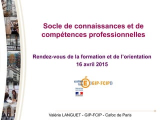 Socle de connaissances et de
compétences professionnelles
Rendez-vous de la formation et de l’orientation
16 avril 2015
Valérie LANGUET - GIP-FCIP - Cafoc de Paris
 