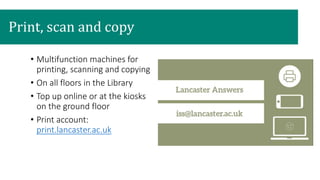 • Multifunction machines for
printing, scanning and copying
• On all floors in the Library
• Top up online or at the kiosks
on the ground floor
• Print account:
print.lancaster.ac.uk
Print, scan and copy
 