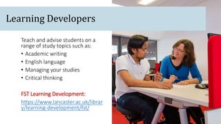 Teach and advise students on a
range of study topics such as:
• Academic writing
• English language
• Managing your studies
• Critical thinking
FST Learning Development:
https://www.lancaster.ac.uk/librar
y/learning-development/fst/
Learning Developers
 