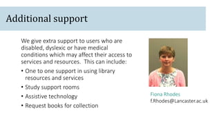 Fiona Rhodes
f.Rhodes@Lancaster.ac.uk
We give extra support to users who are
disabled, dyslexic or have medical
conditions which may affect their access to
services and resources. This can include:
• One to one support in using library
resources and services
• Study support rooms
• Assistive technology
• Request books for collection
Additional support
 