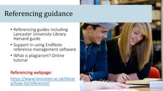 • Referencing guides including
Lancaster University Library
Harvard guide
• Support in using EndNote
reference management software
• What is plagiarism? Online
tutorial
Referencing webpage:
https://www.lancaster.ac.uk/librar
y/how-to/reference/
Referencing guidance
 