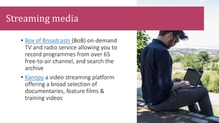 • Box of Broadcasts (BoB) on-demand
TV and radio service allowing you to
record programmes from over 65
free-to-air channel, and search the
archive
• Kanopy a video streaming platform
offering a broad selection of
documentaries, feature films &
training videos
Streaming media
 