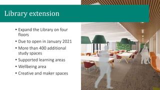 • Expand the Library on four
floors
• Due to open in January 2021
• More than 400 additional
study spaces
• Supported learning areas
• Wellbeing area
• Creative and maker spaces
Library extension
 