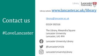 LancasterUniversityLibrary
@LancasterUniLib
Lancaster University Library
library@lancaster.ac.uk
01524 592516
The Library, Alexandra Square
Lancaster University
Lancaster, LA1 4YH
Library website: www.lancaster.ac.uk/library
Contact us
#LoveLancaster
 