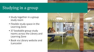 Studying in a group
• Study together in a group
study room
• Flexible study space in the
Learning Zone
• 37 bookable group study
rooms across the Library and
Learning Zone
• Book via Library website and
iLancaster
 
