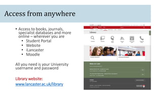 Access from anywhere
• Access to books, journals,
specialist databases and more
online – wherever you are
• Student Portal
• Website
• iLancaster
• Moodle
All you need is your University
username and password
Library website:
www.lancaster.ac.uk/library
 