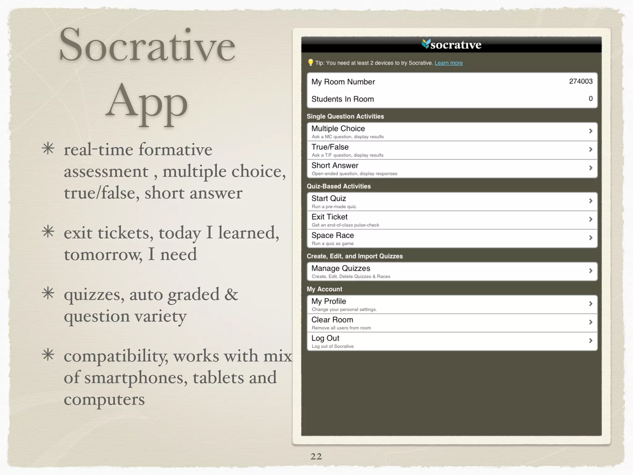 Socrative
  App
real-time formative
assessment , multiple choice,
true/false, short answer "

exit tickets, today I learned,
tomorrow, I need"

quizzes, auto graded &
question variety"

compatibility, works with mix
of smartphones, tablets and
computers

                                 22
 