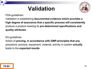 Validation
FDA-guidelines:
Validation is establishing documented evidence which provides a
high degree of assurance that a specific process will consistently
produce a product meeting its pre-determined specifications and
quality attributes
EU-guidelines
Action of proving, in accordance with GMP-principles that any
procedure, process, equipment, material, activity or system actually
leads to the expected results
11
 