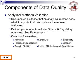 Components of Data Quality
 Analytical Methods Validation
 Documented evidence that an analytical method does
what it purports to do and delivers the required
attributes.
 Defined procedures from User Groups & Regulatory
Agencies. (See References)
 Common Parameters:
 Accuracy  Sensitivity  Specificity
 Precision/Repeatability  Linearity
 Analyte Stability  Limits of Detection and Quantitation
13
 
