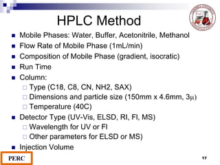 HPLC Method
 Mobile Phases: Water, Buffer, Acetonitrile, Methanol
 Flow Rate of Mobile Phase (1mL/min)
 Composition of Mobile Phase (gradient, isocratic)
 Run Time
 Column:
 Type (C18, C8, CN, NH2, SAX)
 Dimensions and particle size (150mm x 4.6mm, 3m)
 Temperature (40C)
 Detector Type (UV-Vis, ELSD, RI, Fl, MS)
 Wavelength for UV or Fl
 Other parameters for ELSD or MS)
 Injection Volume
17
 