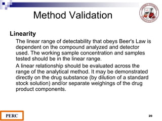 Method Validation
Linearity
The linear range of detectability that obeys Beer's Law is
dependent on the compound analyzed and detector
used. The working sample concentration and samples
tested should be in the linear range.
A linear relationship should be evaluated across the
range of the analytical method. It may be demonstrated
directly on the drug substance (by dilution of a standard
stock solution) and/or separate weighings of the drug
product components.
20
 