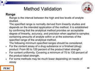 Method Validation
Range
Range is the interval between the high and low levels of analyte
studied.
The specified range is normally derived from linearity studies and
depends on the intended application of the method. It is established
by confirming that the analytical method provides an acceptable
degree of linearity, accuracy, and precision when applied to samples
containing amounts of analyte within or at the extremes of the
specified range of the analytical method.
The following minimum specified ranges should be considered.
 For the content assay of a drug substance or a finished (drug)
product: From 80 to 120 percent of the product label strength.
 For content uniformity: Covering a minimum of 70 to 130 percent of
the product label strength.
 For some methods may be much lower depending on needs of
assay
22
 